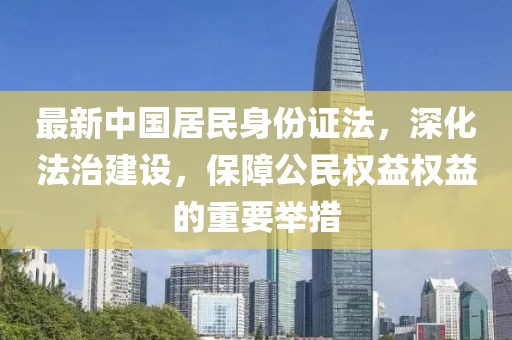 最新中國居民身份證法，深化法治建設(shè)，保障公民權(quán)益權(quán)益的重要舉措