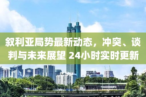 敘利亞局勢最新動態(tài)，沖突、談判與未來展望 24小時實時更新