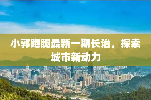 小郭跑腿最新一期長(zhǎng)治，探索城市新動(dòng)力