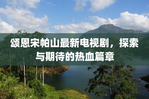 頌恩宋帕山最新電視劇，探索與期待的熱血篇章