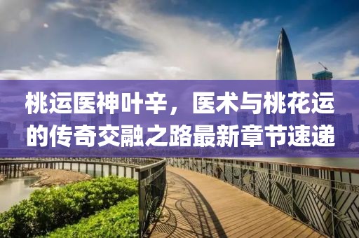 桃運醫(yī)神葉辛，醫(yī)術與桃花運的傳奇交融之路最新章節(jié)速遞