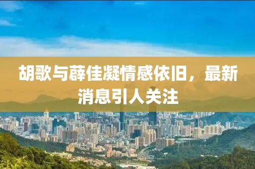 胡歌與薜佳凝情感依舊，最新消息引人關注