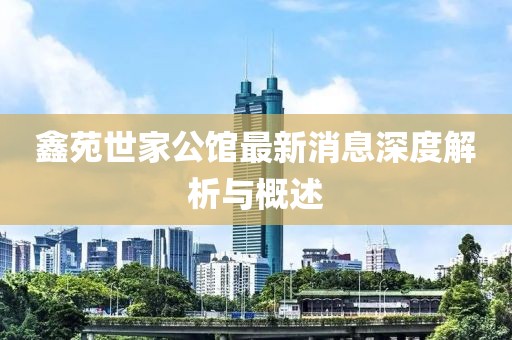 鑫苑世家公館最新消息深度解析與概述