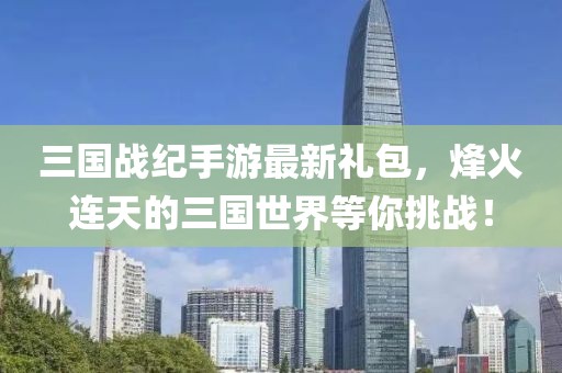 三國(guó)戰(zhàn)紀(jì)手游最新禮包，烽火連天的三國(guó)世界等你挑戰(zhàn)！