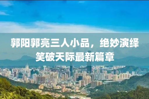 郭陽(yáng)郭亮三人小品，絕妙演繹笑破天際最新篇章