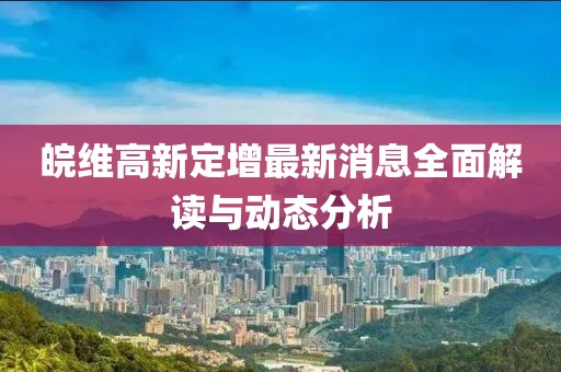 皖維高新定增最新消息全面解讀與動(dòng)態(tài)分析