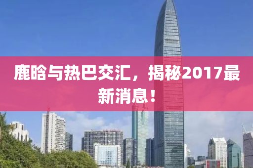 鹿晗與熱巴交匯，揭秘2017最新消息！