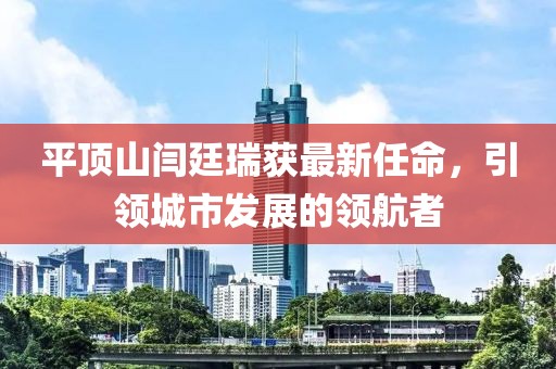 平頂山閆廷瑞獲最新任命，引領(lǐng)城市發(fā)展的領(lǐng)航者