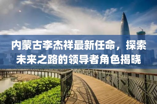 內(nèi)蒙古李杰祥最新任命，探索未來之路的領(lǐng)導(dǎo)者角色揭曉