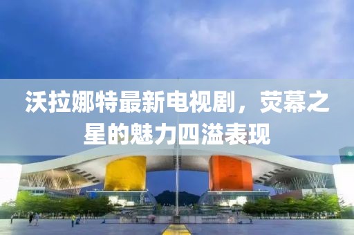 沃拉娜特最新電視劇，熒幕之星的魅力四溢表現(xiàn)