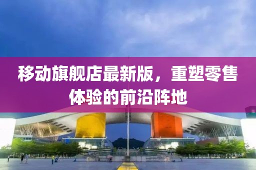 移動(dòng)旗艦店最新版，重塑零售體驗(yàn)的前沿陣地
