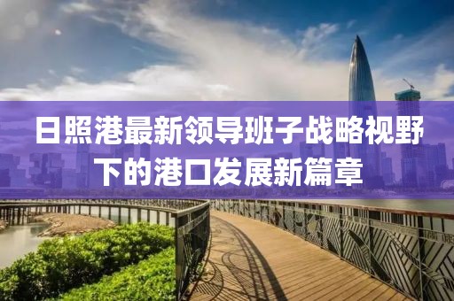 日照港最新領(lǐng)導(dǎo)班子戰(zhàn)略視野下的港口發(fā)展新篇章