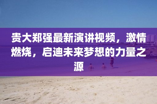 貴大鄭強(qiáng)最新演講視頻，激情燃燒，啟迪未來夢想的力量之源