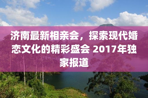 濟(jì)南最新相親會(huì)，探索現(xiàn)代婚戀文化的精彩盛會(huì) 2017年獨(dú)家報(bào)道