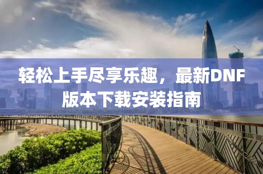 輕松上手盡享樂(lè)趣，最新DNF版本下載安裝指南