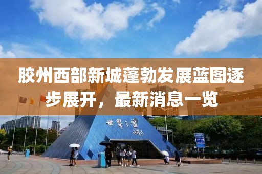 膠州西部新城蓬勃發(fā)展藍(lán)圖逐步展開，最新消息一覽