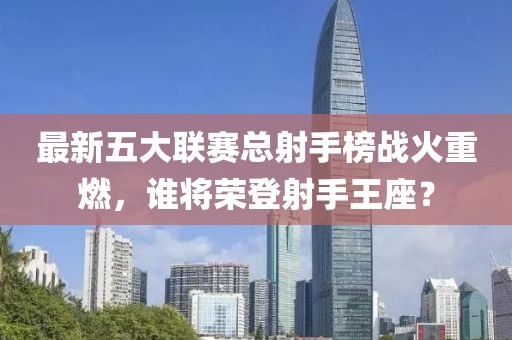 最新五大聯(lián)賽總射手榜戰(zhàn)火重燃，誰將榮登射手王座？