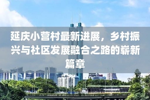 延慶小營(yíng)村最新進(jìn)展，鄉(xiāng)村振興與社區(qū)發(fā)展融合之路的嶄新篇章