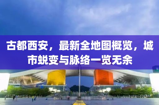 古都西安，最新全地圖概覽，城市蛻變與脈絡(luò)一覽無余