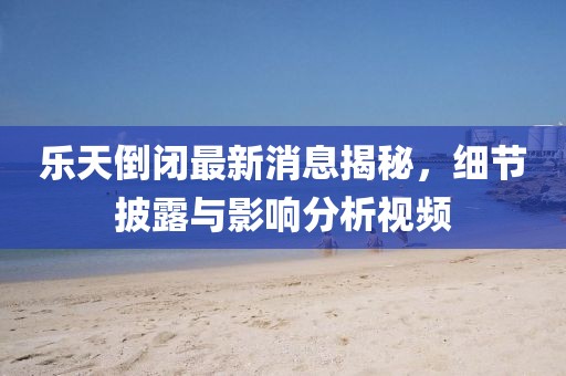 樂(lè)天倒閉最新消息揭秘，細(xì)節(jié)披露與影響分析視頻