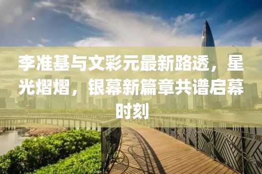 李準(zhǔn)基與文彩元最新路透，星光熠熠，銀幕新篇章共譜啟幕時(shí)刻