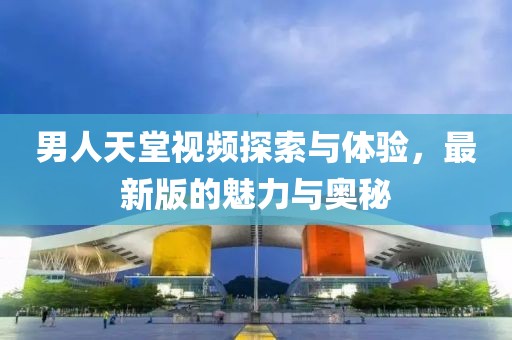 男人天堂視頻探索與體驗，最新版的魅力與奧秘