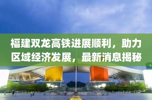 福建雙龍高鐵進展順利，助力區(qū)域經濟發(fā)展，最新消息揭秘
