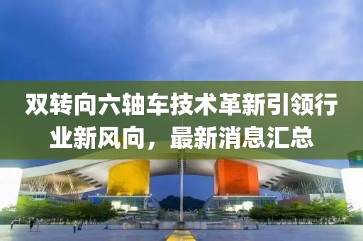 雙轉(zhuǎn)向六軸車技術(shù)革新引領(lǐng)行業(yè)新風(fēng)向，最新消息匯總