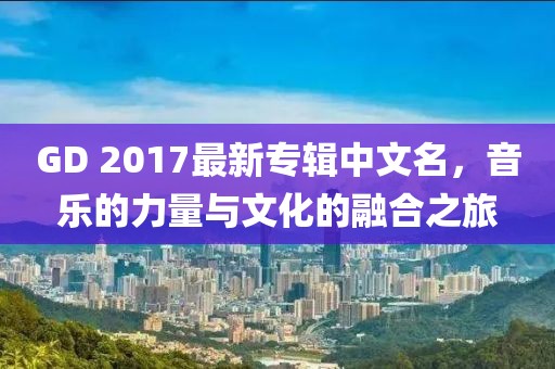 GD 2017最新專輯中文名，音樂的力量與文化的融合之旅