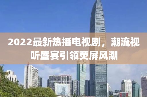 2022最新熱播電視劇，潮流視聽盛宴引領(lǐng)熒屏風(fēng)潮