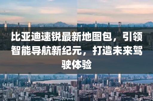 比亞迪速銳最新地圖包，引領(lǐng)智能導(dǎo)航新紀(jì)元，打造未來駕駛體驗(yàn)
