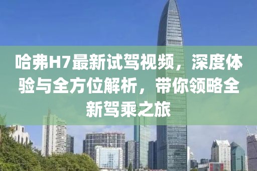 哈弗H7最新試駕視頻，深度體驗(yàn)與全方位解析，帶你領(lǐng)略全新駕乘之旅
