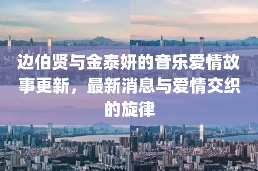 邊伯賢與金泰妍的音樂愛情故事更新，最新消息與愛情交織的旋律