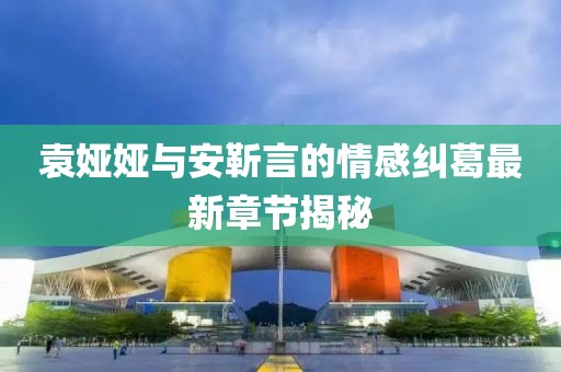 袁婭婭與安靳言的情感糾葛最新章節(jié)揭秘