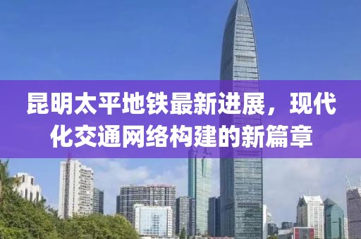 昆明太平地鐵最新進(jìn)展，現(xiàn)代化交通網(wǎng)絡(luò)構(gòu)建的新篇章