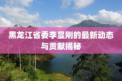 黑龍江省委李顯剛的最新動態(tài)與貢獻(xiàn)揭秘