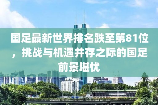 國足最新世界排名跌至第81位，挑戰(zhàn)與機遇并存之際的國足前景堪憂