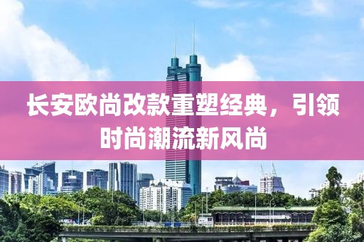 長安歐尚改款重塑經(jīng)典，引領(lǐng)時(shí)尚潮流新風(fēng)尚