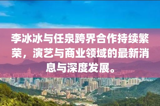 李冰冰與任泉跨界合作持續(xù)繁榮，演藝與商業(yè)領(lǐng)域的最新消息與深度發(fā)展。