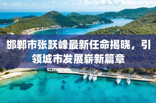 邯鄲市張躍峰最新任命揭曉，引領(lǐng)城市發(fā)展嶄新篇章