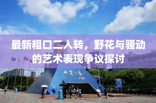 最新粗口二人轉(zhuǎn)，野花與騷動(dòng)的藝術(shù)表現(xiàn)爭(zhēng)議探討