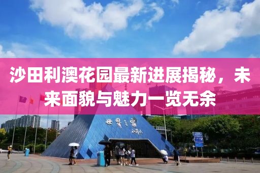 沙田利澳花園最新進(jìn)展揭秘，未來面貌與魅力一覽無余