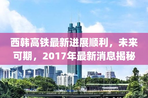 西韓高鐵最新進(jìn)展順利，未來(lái)可期，2017年最新消息揭秘