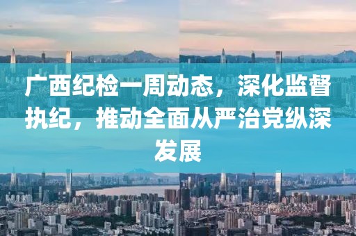 廣西紀(jì)檢一周動(dòng)態(tài)，深化監(jiān)督執(zhí)紀(jì)，推動(dòng)全面從嚴(yán)治黨縱深發(fā)展