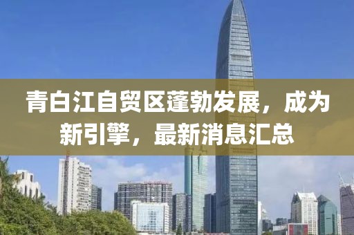 青白江自貿(mào)區(qū)蓬勃發(fā)展，成為新引擎，最新消息匯總