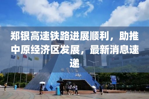 鄭銀高速鐵路進(jìn)展順利，助推中原經(jīng)濟(jì)區(qū)發(fā)展，最新消息速遞