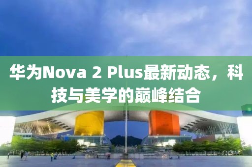 華為Nova 2 Plus最新動(dòng)態(tài)，科技與美學(xué)的巔峰結(jié)合