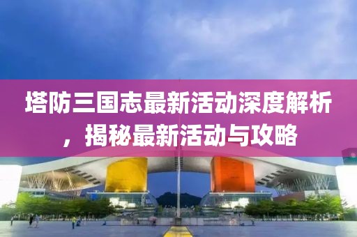 塔防三國志最新活動深度解析，揭秘最新活動與攻略