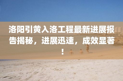 洛陽引黃入洛工程最新進展報告揭秘，進展迅速，成效顯著！