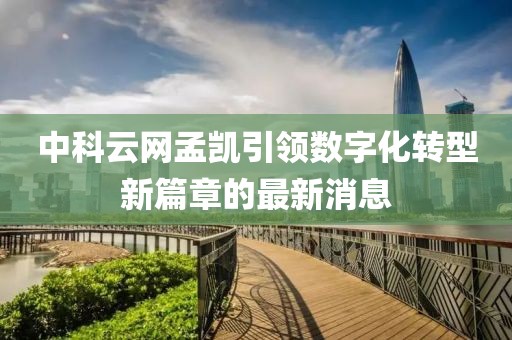 中科云網(wǎng)孟凱引領(lǐng)數(shù)字化轉(zhuǎn)型新篇章的最新消息